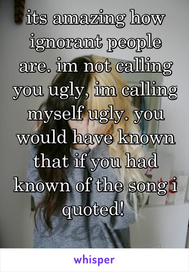 its amazing how ignorant people are. im not calling you ugly, im calling myself ugly. you would have known that if you had known of the song i quoted! 

~jj~