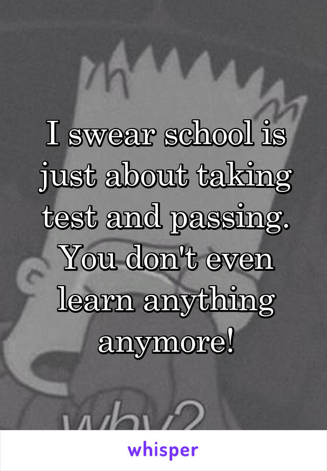 I swear school is just about taking test and passing. You don't even learn anything anymore!