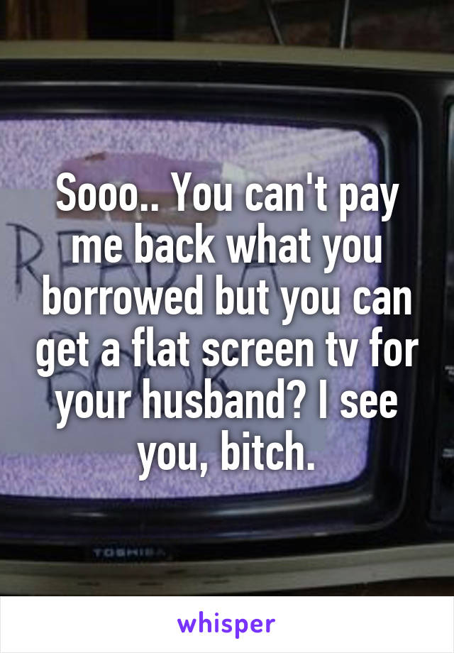 Sooo.. You can't pay me back what you borrowed but you can get a flat screen tv for your husband? I see you, bitch.