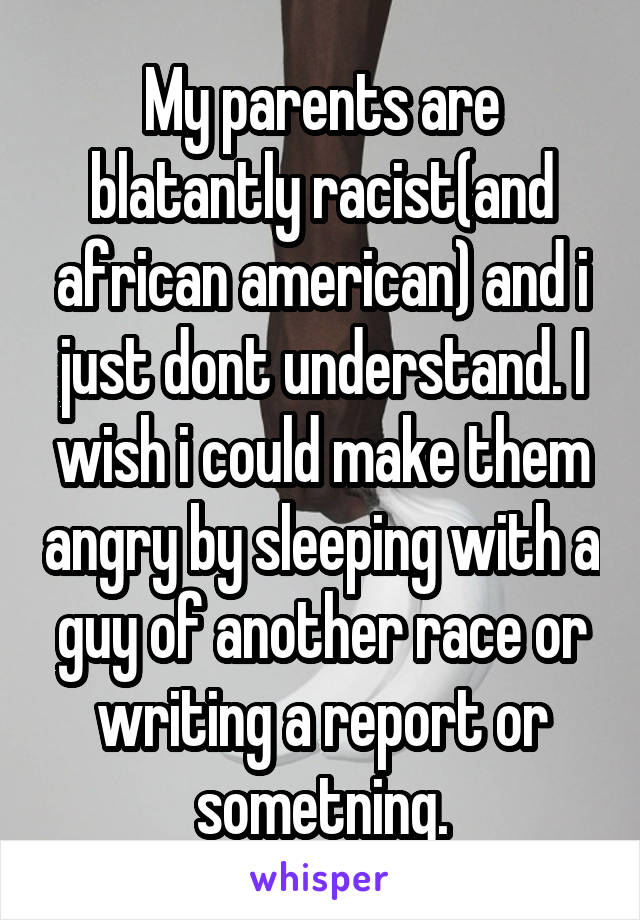 My parents are blatantly racist(and african american) and i just dont understand. I wish i could make them angry by sleeping with a guy of another race or writing a report or sometning.