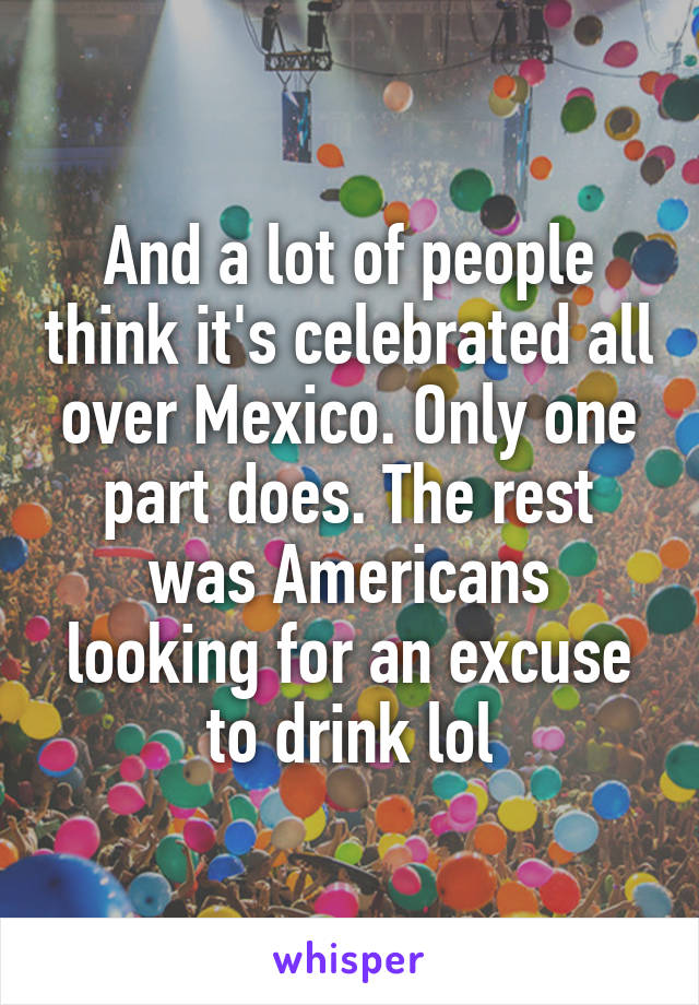 And a lot of people think it's celebrated all over Mexico. Only one part does. The rest was Americans looking for an excuse to drink lol