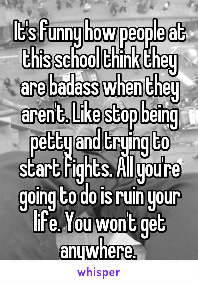 It's funny how people at this school think they are badass when they aren't. Like stop being petty and trying to start fights. All you're going to do is ruin your life. You won't get anywhere. 