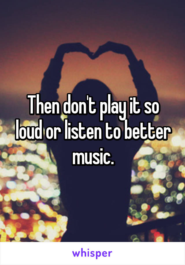 Then don't play it so loud or listen to better music.