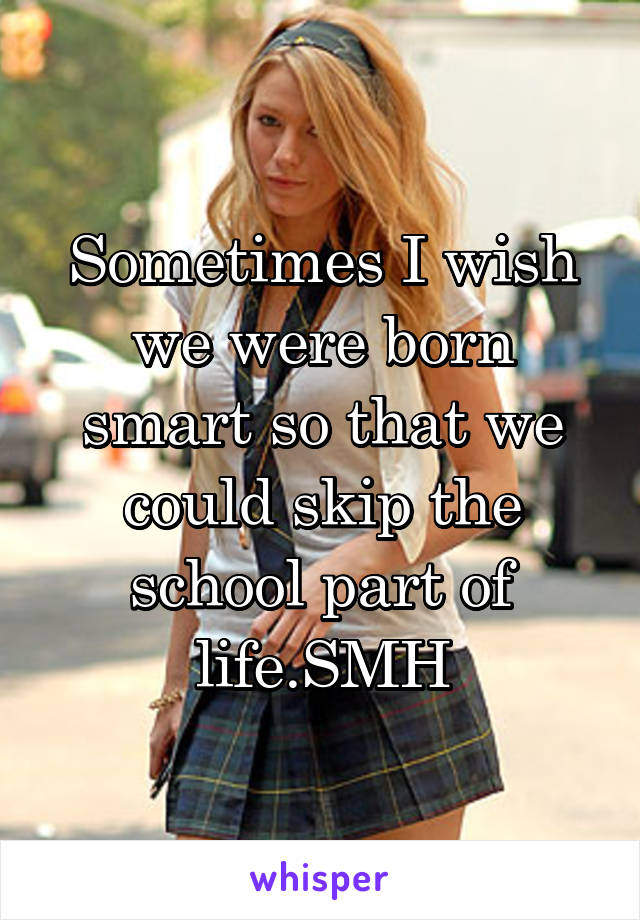 Sometimes I wish we were born smart so that we could skip the school part of life.SMH