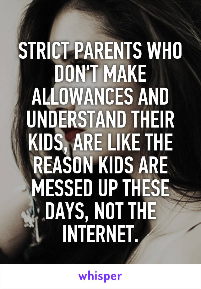 STRICT PARENTS WHO DON'T MAKE ALLOWANCES AND UNDERSTAND THEIR KIDS, ARE LIKE THE REASON KIDS ARE MESSED UP THESE DAYS, NOT THE INTERNET.