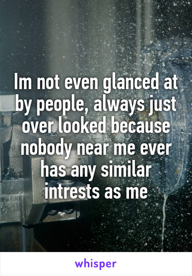 Im not even glanced at by people, always just over looked because nobody near me ever has any similar intrests as me