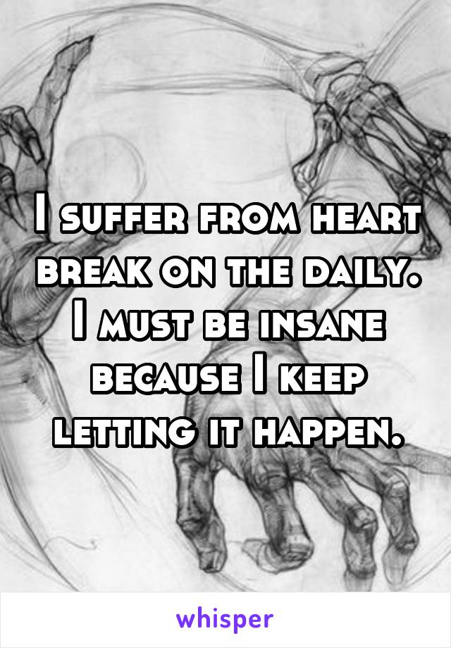 I suffer from heart break on the daily. I must be insane because I keep letting it happen.