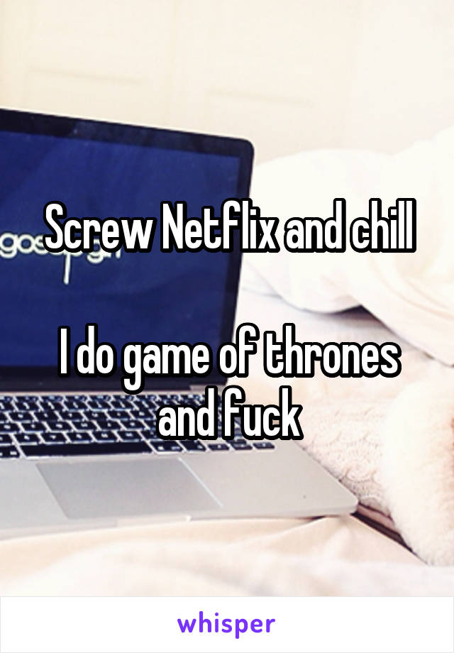 Screw Netflix and chill

I do game of thrones and fuck