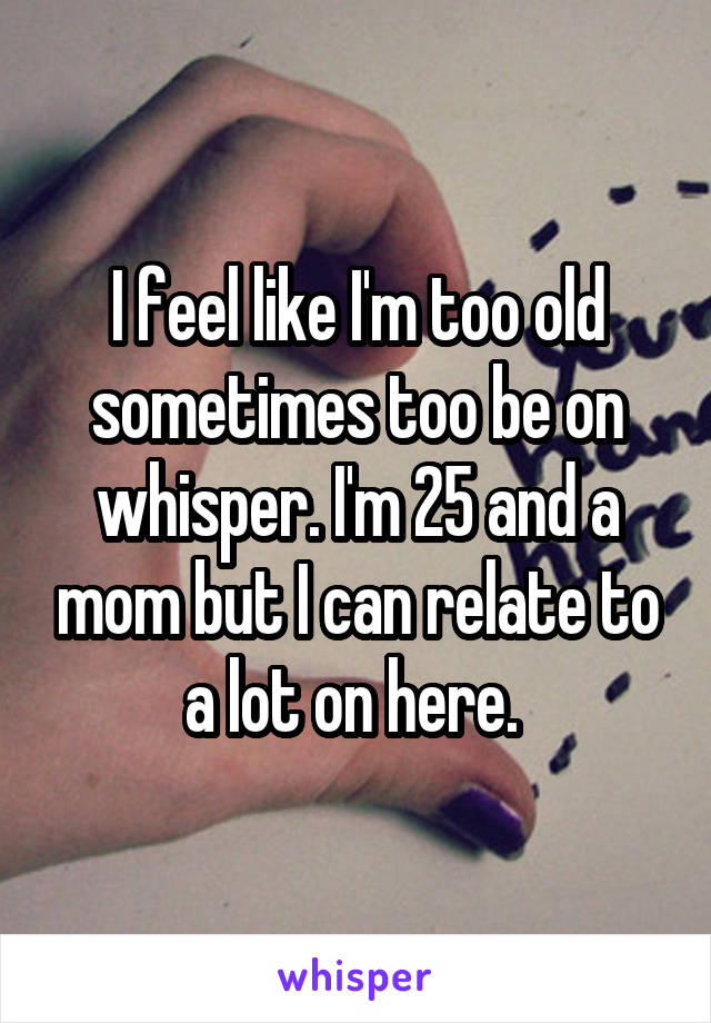 I feel like I'm too old sometimes too be on whisper. I'm 25 and a mom but I can relate to a lot on here. 