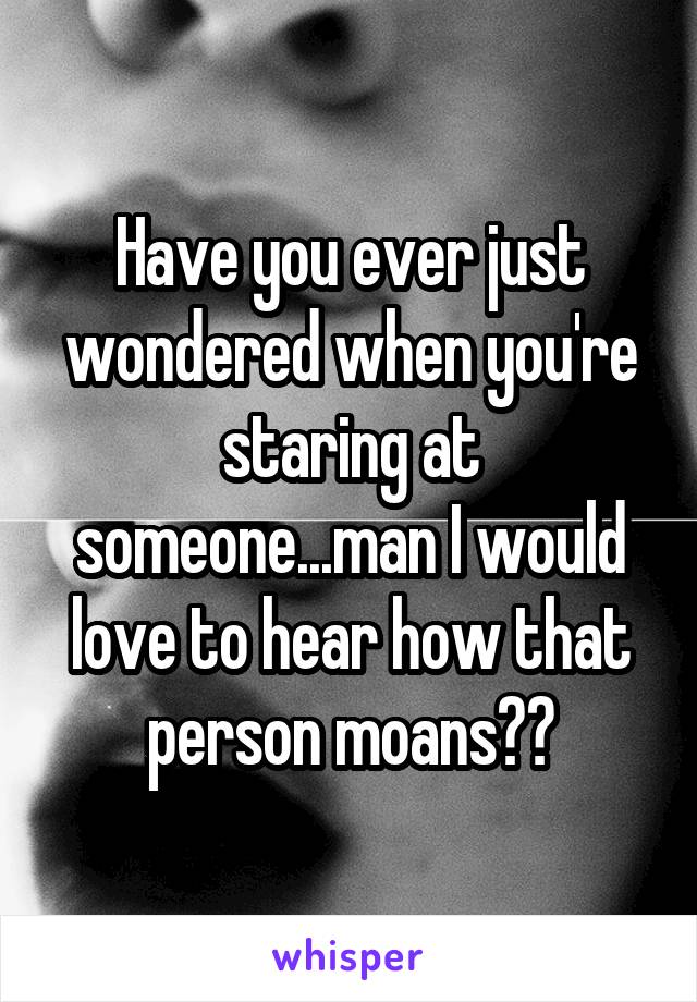 Have you ever just wondered when you're staring at someone...man I would love to hear how that person moans🙄🤔