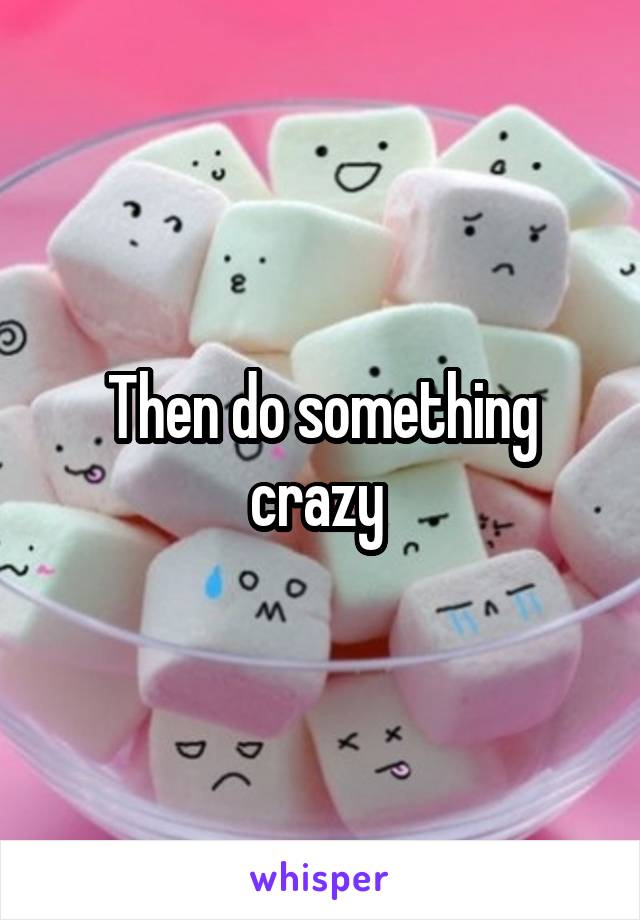 Then do something crazy 