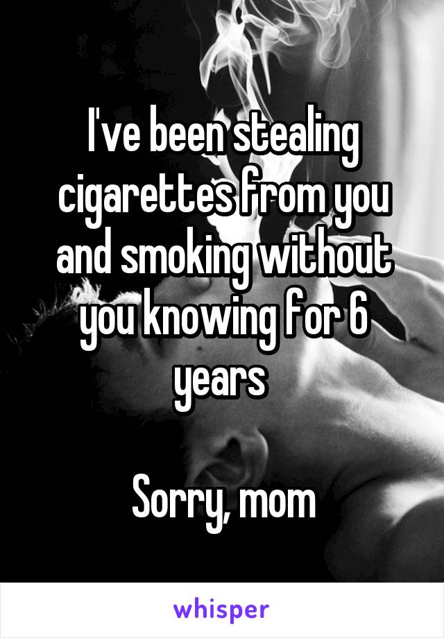 I've been stealing cigarettes from you and smoking without you knowing for 6 years 

Sorry, mom