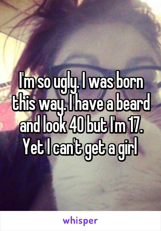 I'm so ugly. I was born this way. I have a beard and look 40 but I'm 17. Yet I can't get a girl 