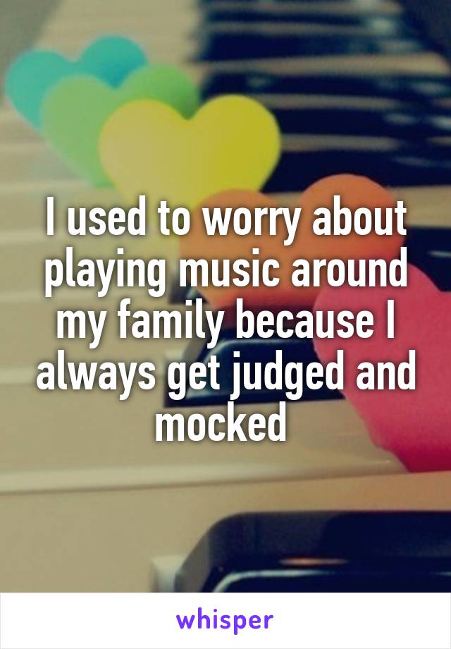 I used to worry about playing music around my family because I always get judged and mocked 