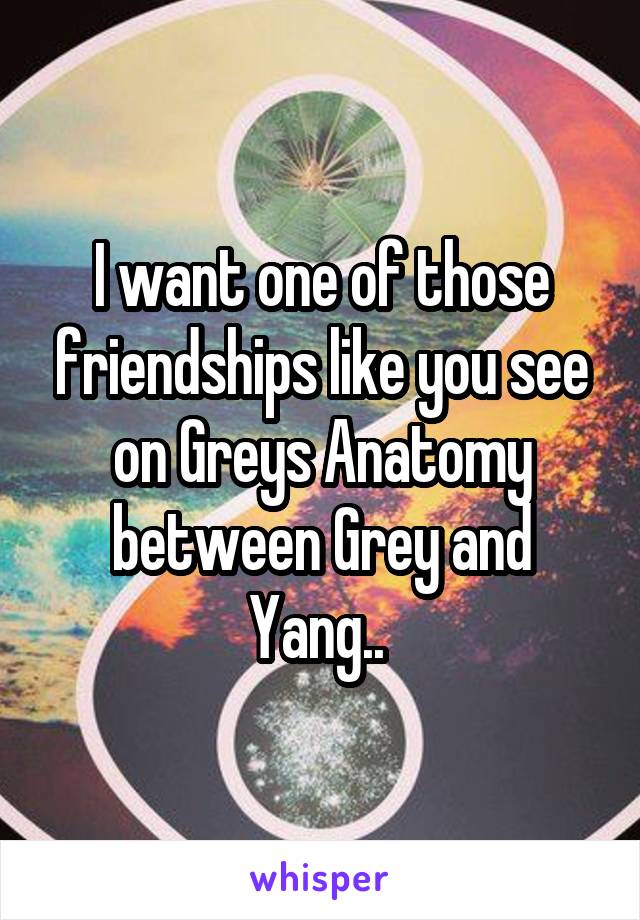 I want one of those friendships like you see on Greys Anatomy between Grey and Yang.. 