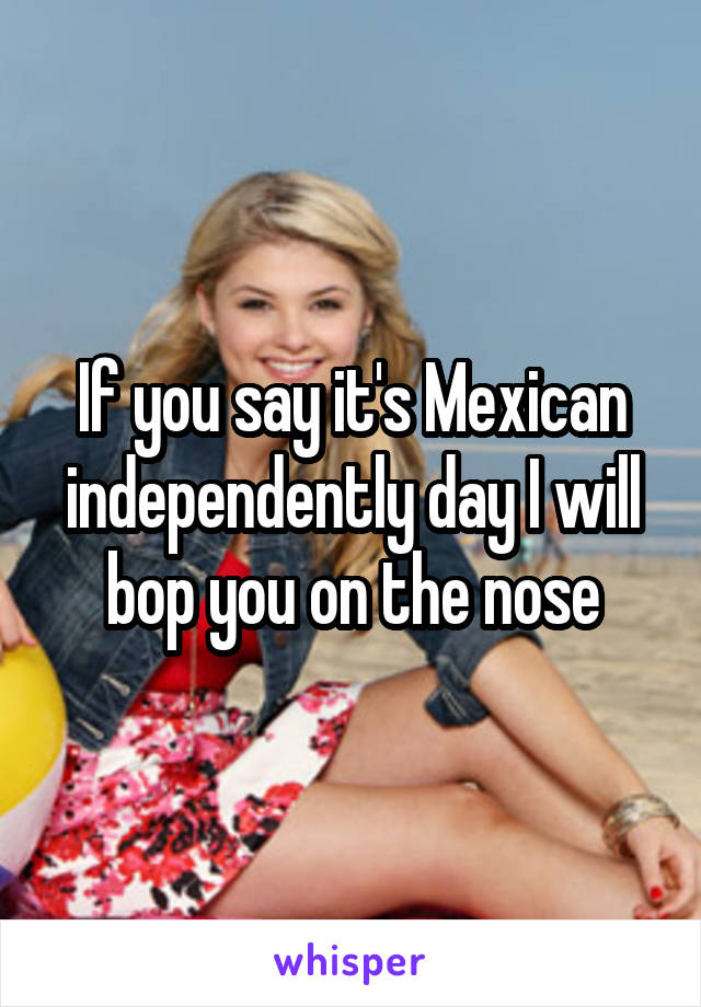 If you say it's Mexican independently day I will bop you on the nose