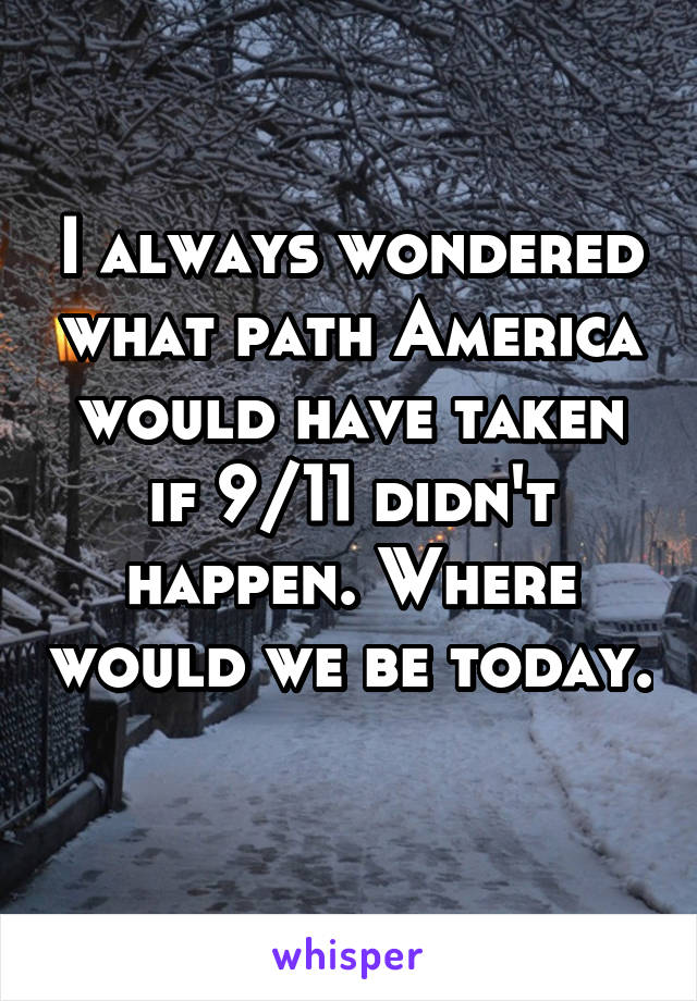 I always wondered what path America would have taken if 9/11 didn't happen. Where would we be today. 