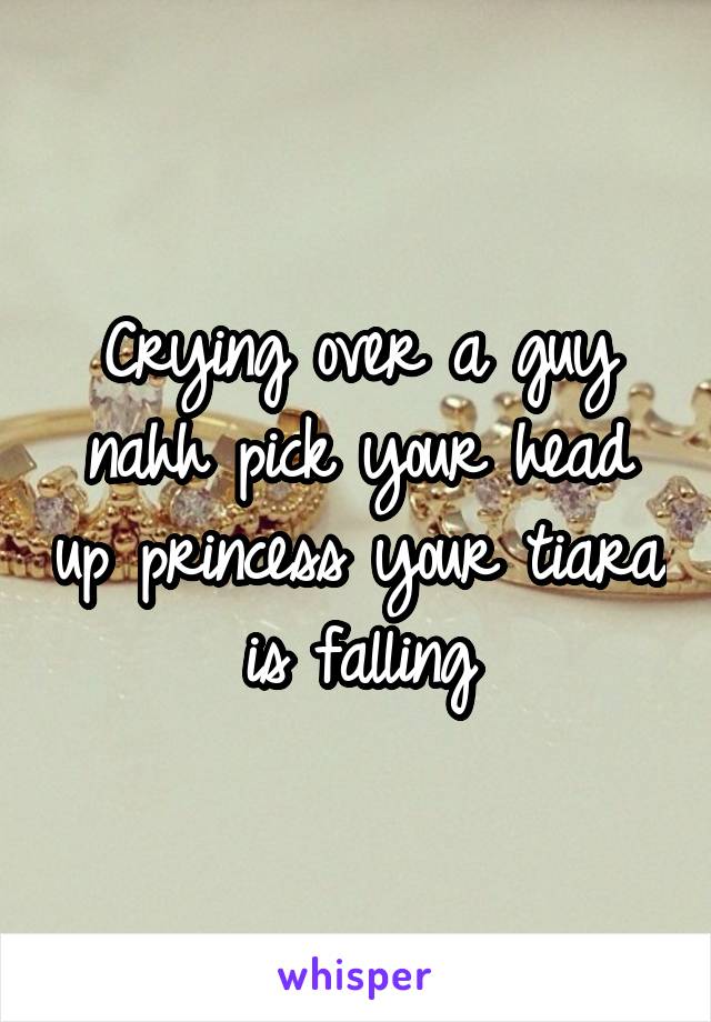 Crying over a guy nahh pick your head up princess your tiara is falling