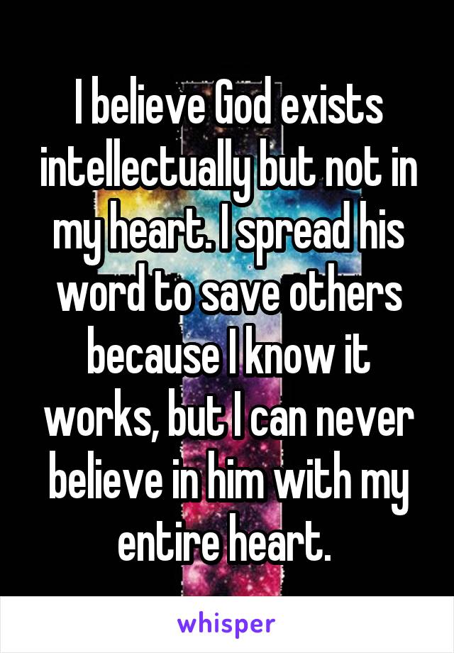 I believe God exists intellectually but not in my heart. I spread his word to save others because I know it works, but I can never believe in him with my entire heart. 