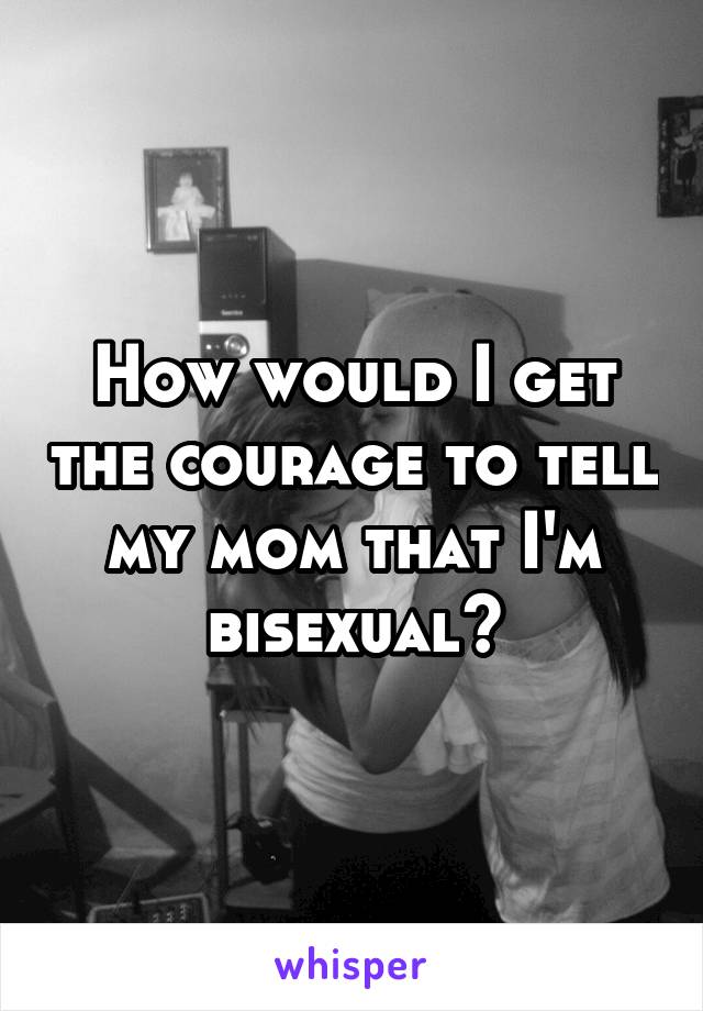 How would I get the courage to tell my mom that I'm bisexual?