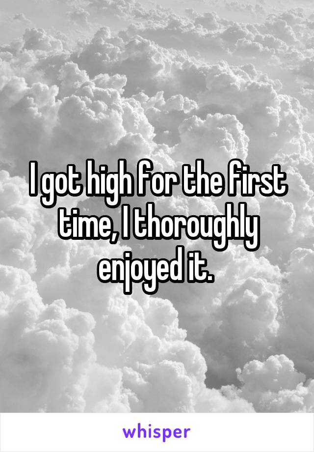 I got high for the first time, I thoroughly enjoyed it. 