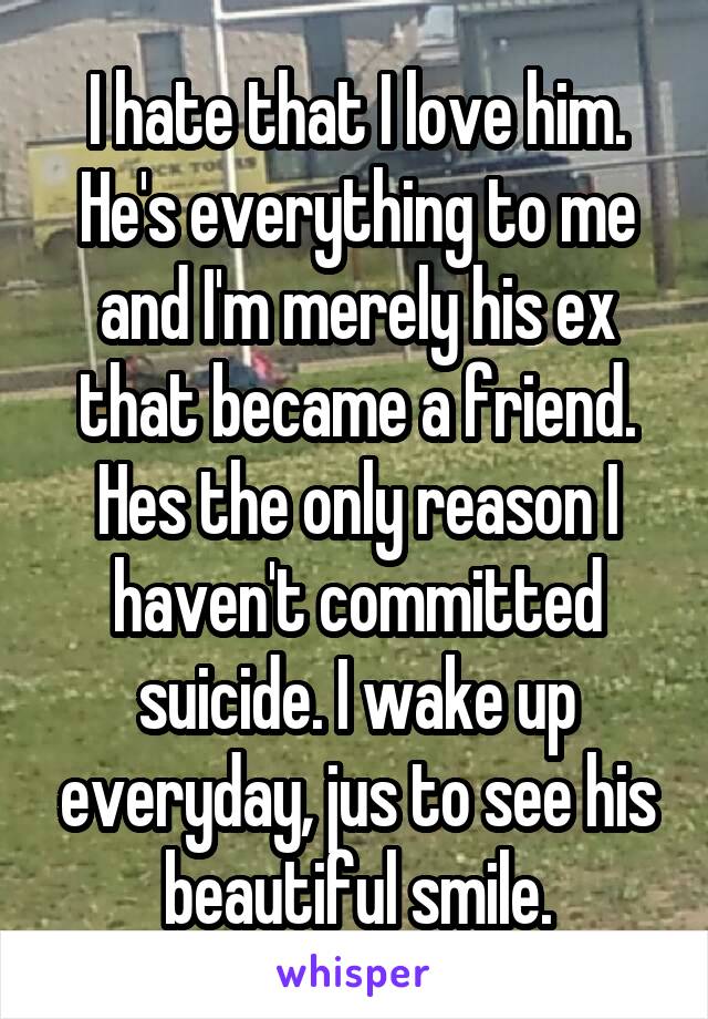 I hate that I love him. He's everything to me and I'm merely his ex that became a friend. Hes the only reason I haven't committed suicide. I wake up everyday, jus to see his beautiful smile.