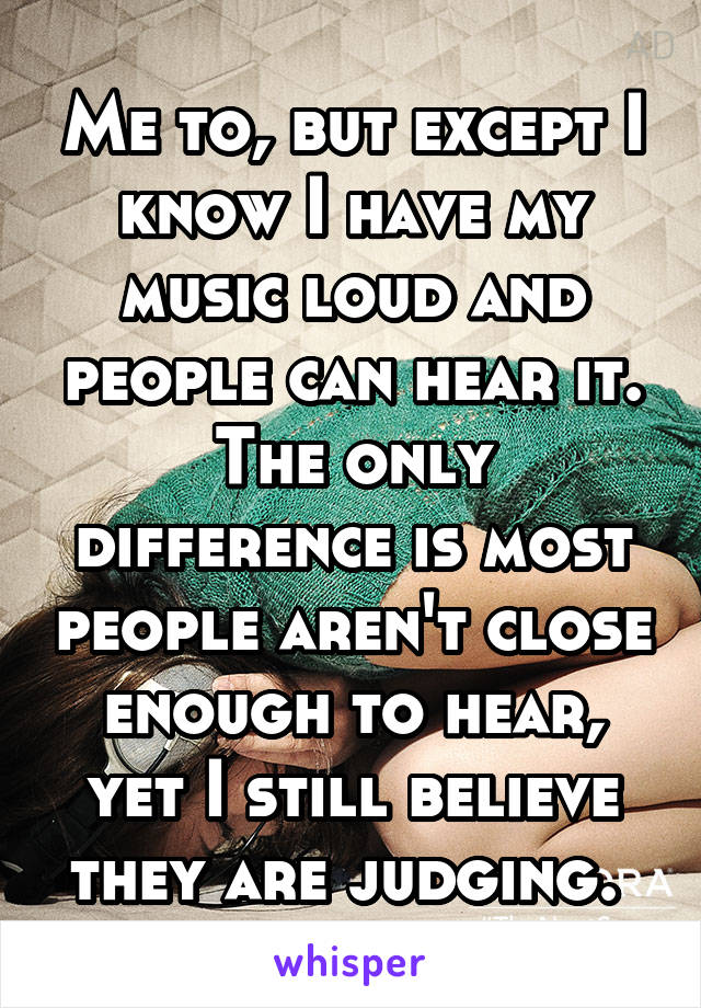 Me to, but except I know I have my music loud and people can hear it. The only difference is most people aren't close enough to hear, yet I still believe they are judging. 