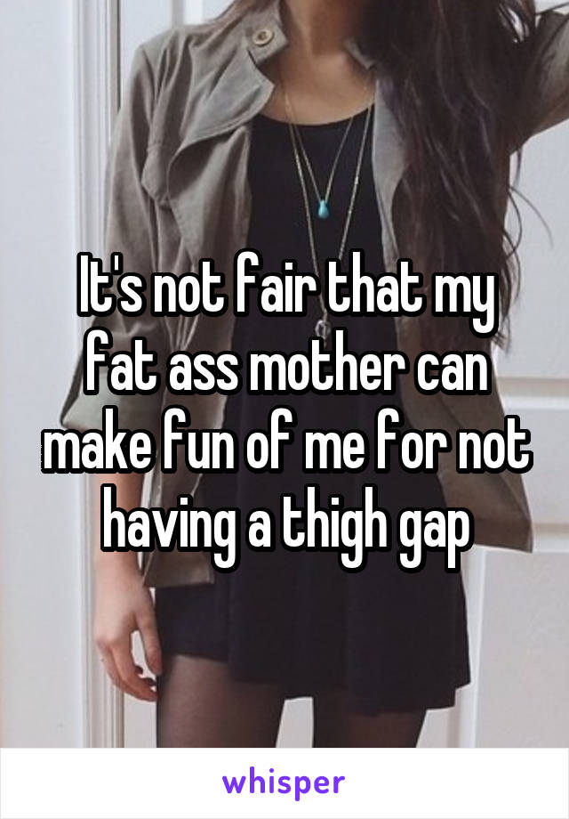 It's not fair that my fat ass mother can make fun of me for not having a thigh gap