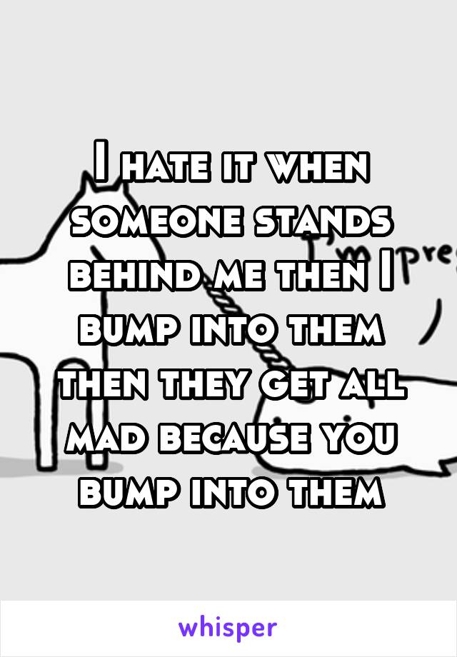 I hate it when someone stands behind me then I bump into them then they get all mad because you bump into them