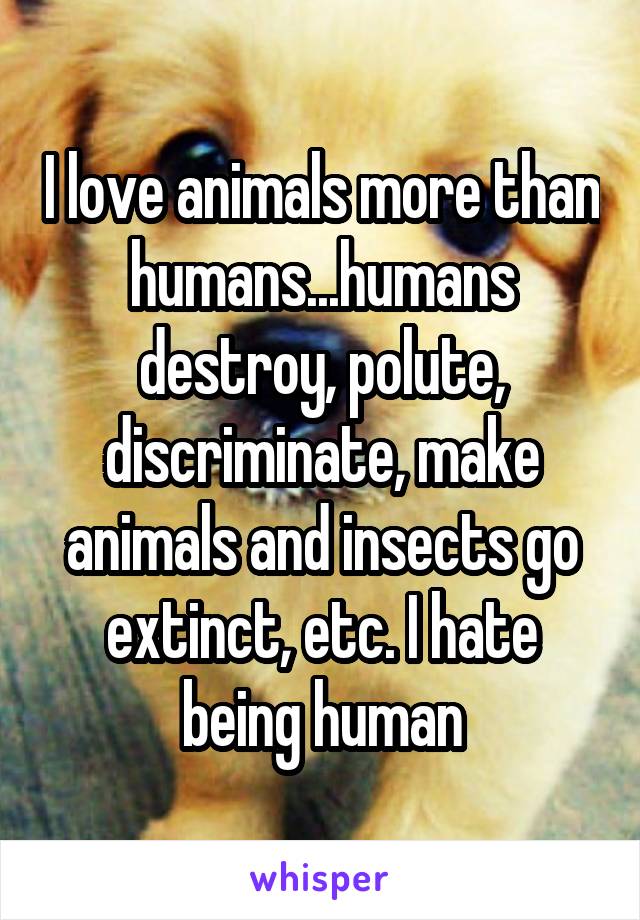 I love animals more than humans...humans destroy, polute, discriminate, make animals and insects go extinct, etc. I hate being human