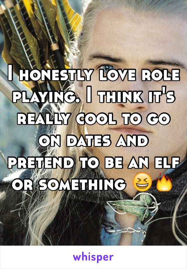 I honestly love role playing. I think it's really cool to go on dates and pretend to be an elf or something 😆🔥