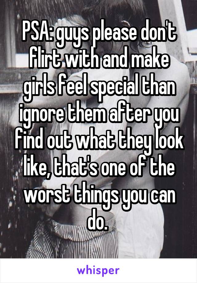 PSA: guys please don't flirt with and make girls feel special than ignore them after you find out what they look like, that's one of the worst things you can do. 
