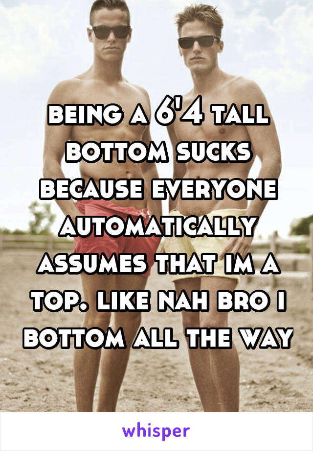 being a 6'4 tall bottom sucks because everyone automatically assumes that im a top. like nah bro i bottom all the way