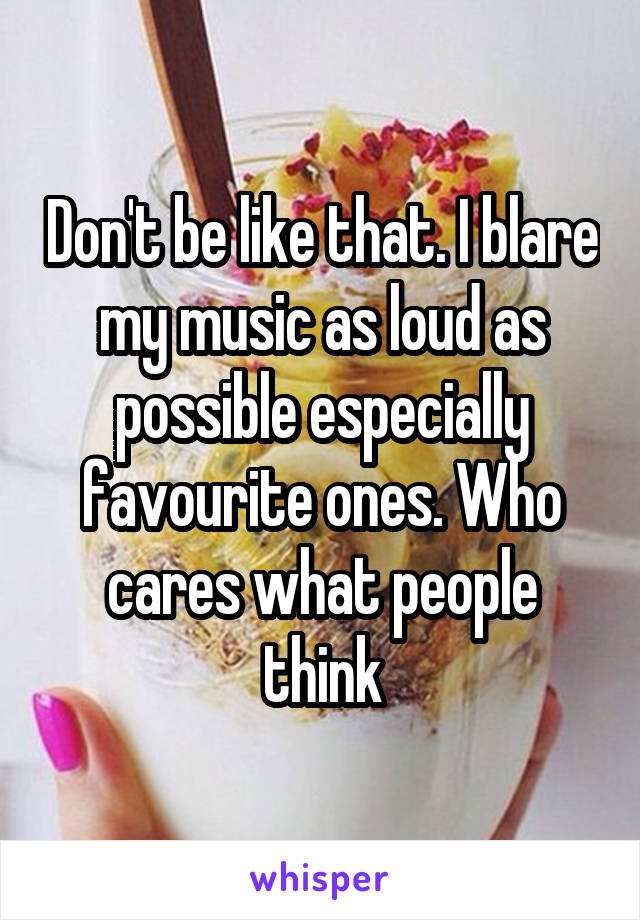 Don't be like that. I blare my music as loud as possible especially favourite ones. Who cares what people think