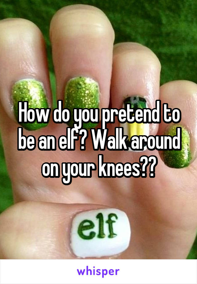 How do you pretend to be an elf? Walk around on your knees??