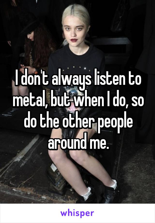 I don't always listen to metal, but when I do, so do the other people around me.