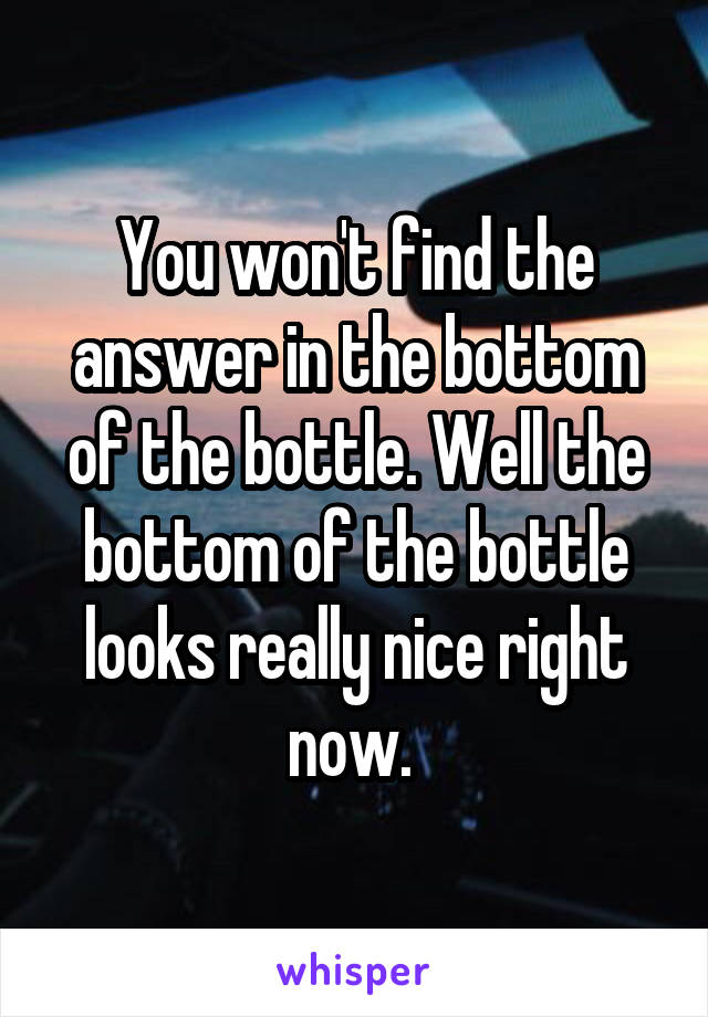 You won't find the answer in the bottom of the bottle. Well the bottom of the bottle looks really nice right now. 