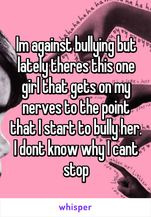 Im against bullying but lately theres this one girl that gets on my nerves to the point that I start to bully her. I dont know why I cant stop