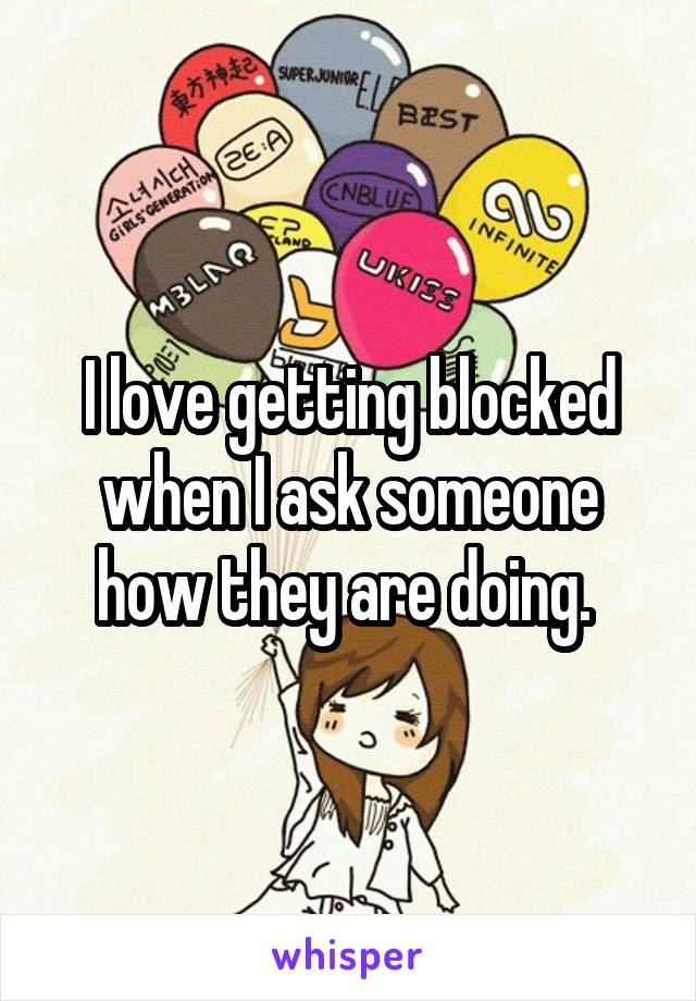 I love getting blocked when I ask someone how they are doing. 