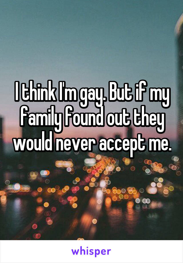 I think I'm gay. But if my family found out they would never accept me. 