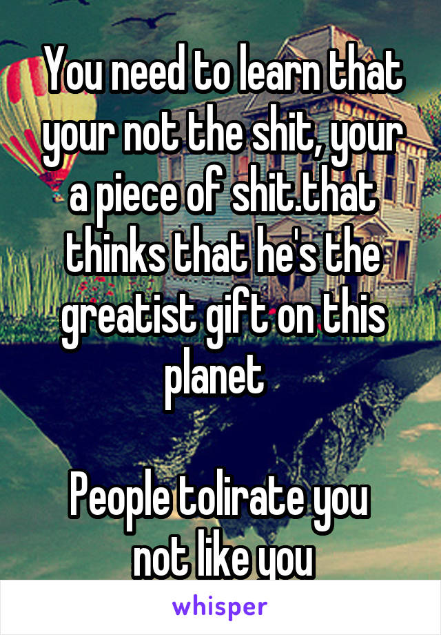 You need to learn that your not the shit, your a piece of shit.that thinks that he's the greatist gift on this planet  

People tolirate you 
not like you