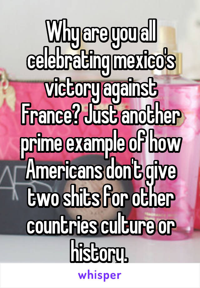 Why are you all celebrating mexico's victory against France? Just another prime example of how Americans don't give two shits for other countries culture or history. 