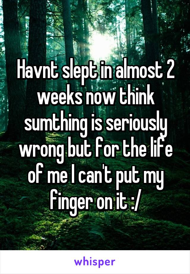 Havnt slept in almost 2 weeks now think sumthing is seriously wrong but for the life of me I can't put my finger on it :/