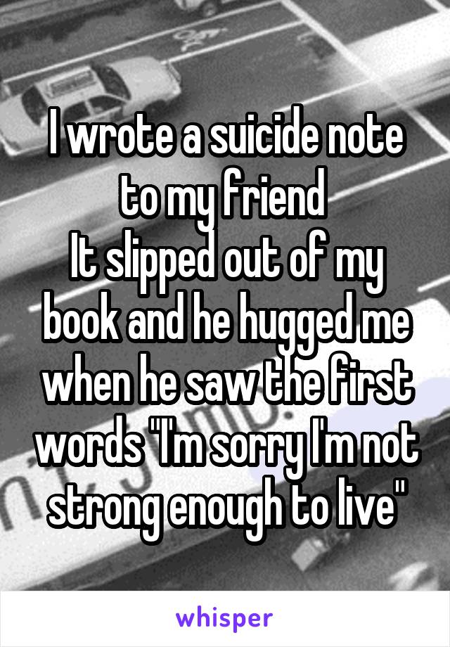 I wrote a suicide note to my friend 
It slipped out of my book and he hugged me when he saw the first words "I'm sorry I'm not strong enough to live"