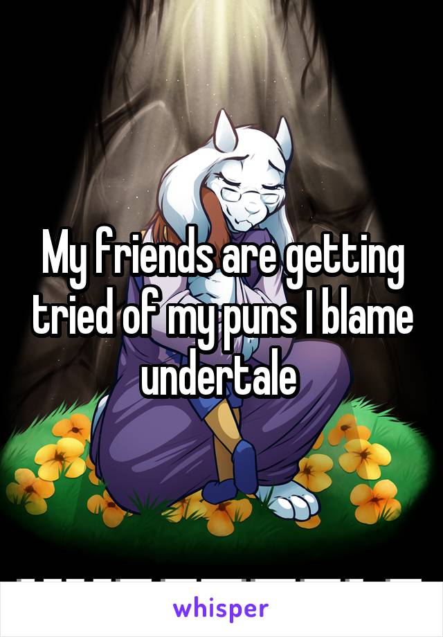 My friends are getting tried of my puns I blame undertale 