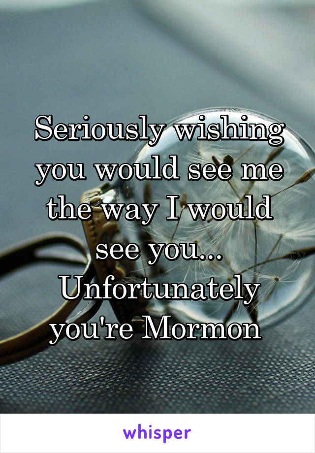 Seriously wishing you would see me the way I would see you... Unfortunately you're Mormon 