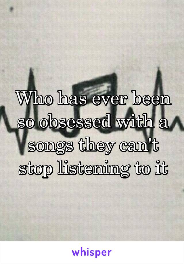 Who has ever been so obsessed with a songs they can't stop listening to it