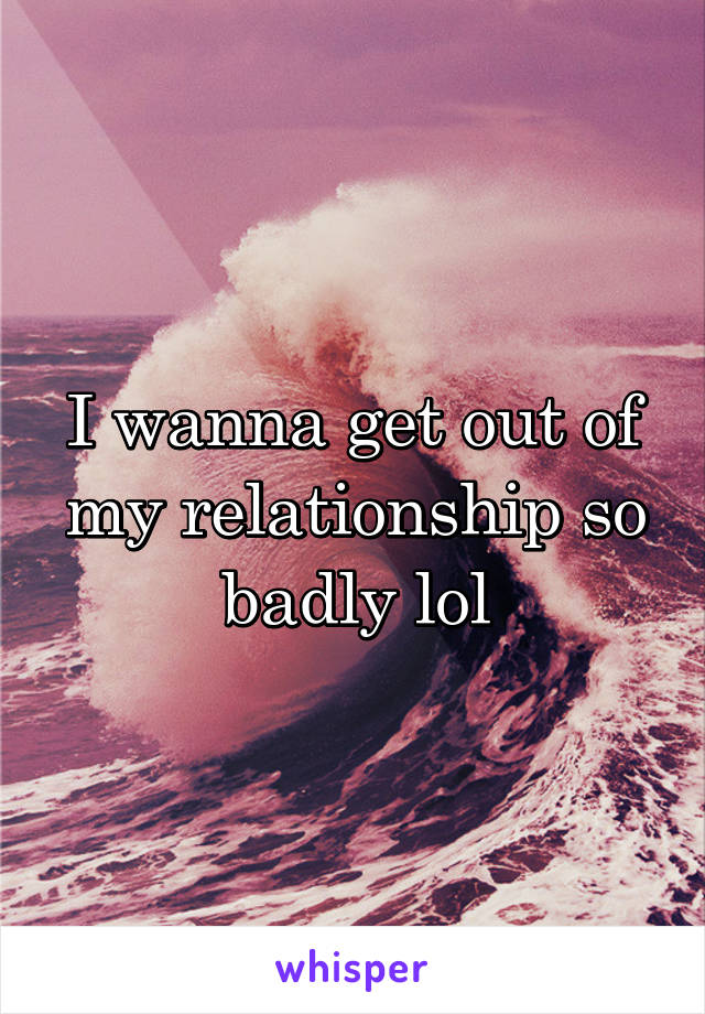 I wanna get out of my relationship so badly lol