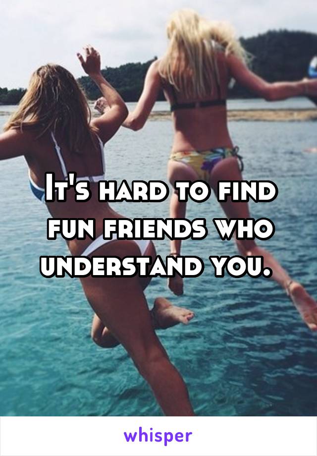 It's hard to find fun friends who understand you. 