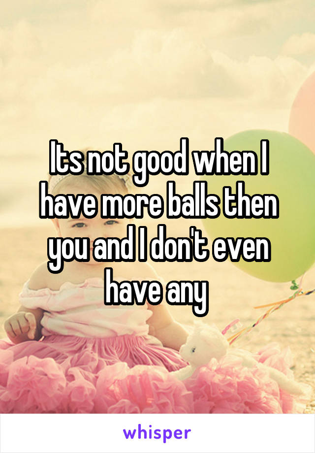 Its not good when I have more balls then you and I don't even have any 